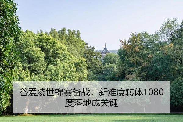 谷爱凌世锦赛备战：新难度转体1080度落地成关键