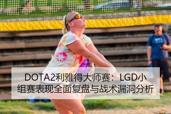 DOTA2利雅得大师赛：LGD小组赛表现全面复盘与战术漏洞分析