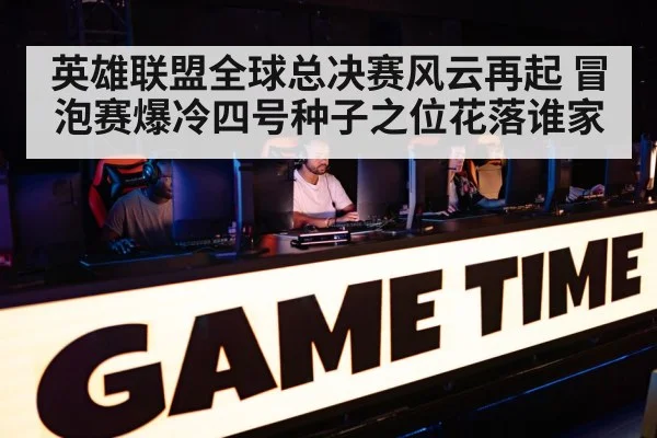 英雄联盟全球总决赛风云再起 冒泡赛爆冷四号种子之位花落谁家