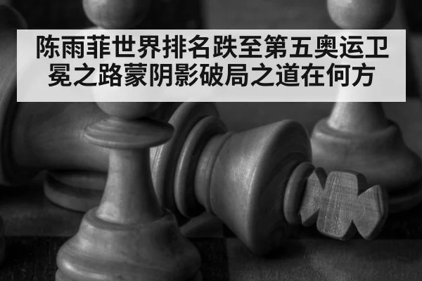 陈雨菲世界排名跌至第五奥运卫冕之路蒙阴影破局之道在何方